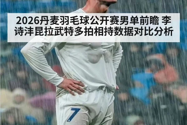 2026丹麦羽毛球公开赛男单前瞻 李诗沣昆拉武特多拍相持数据对比分析